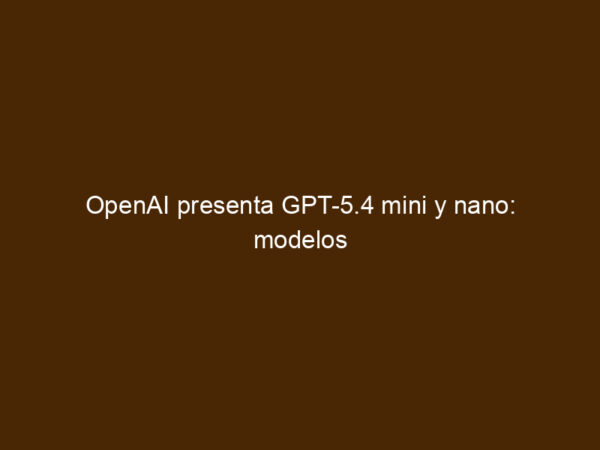 OpenAI Presenta GPT-5.4 Mini Y Nano: Modelos Pequeños, Ambición Enorme ...